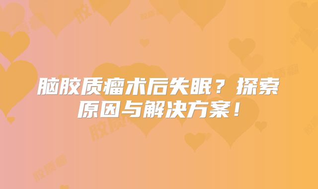 脑胶质瘤术后失眠？探索原因与解决方案！