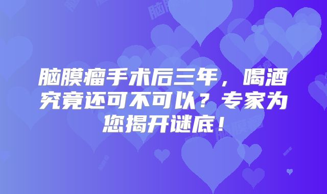 脑膜瘤手术后三年，喝酒究竟还可不可以？专家为您揭开谜底！