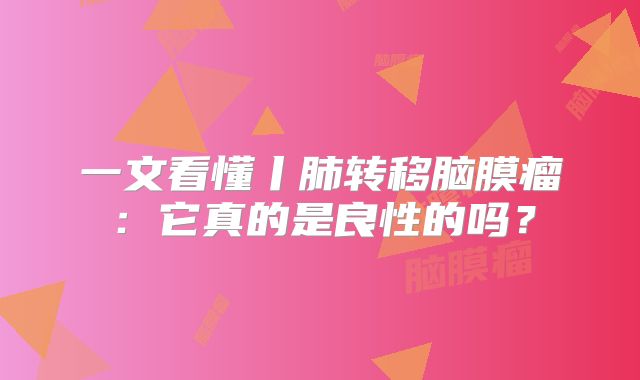 一文看懂丨肺转移脑膜瘤：它真的是良性的吗？
