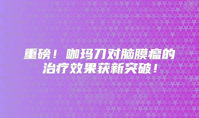 重磅！咖玛刀对脑膜瘤的治疗效果获新突破！
