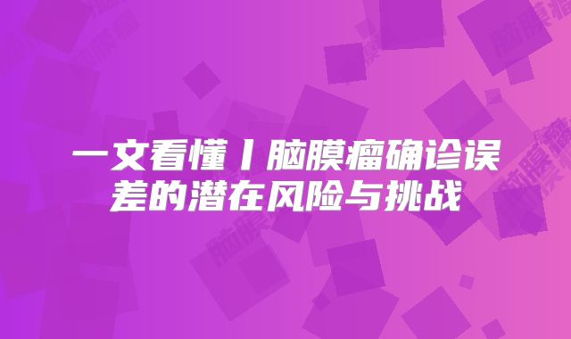 一文看懂丨脑膜瘤确诊误差的潜在风险与挑战