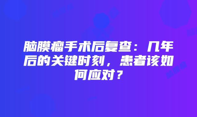 脑膜瘤手术后复查：几年后的关键时刻，患者该如何应对？