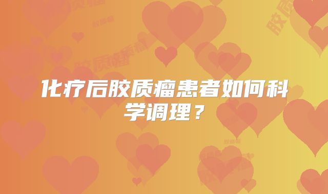 化疗后胶质瘤患者如何科学调理？