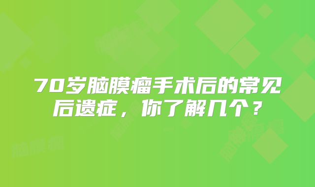 70岁脑膜瘤手术后的常见后遗症，你了解几个？
