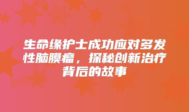 生命缘护士成功应对多发性脑膜瘤，探秘创新治疗背后的故事