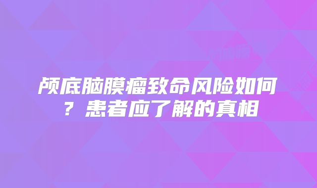 颅底脑膜瘤致命风险如何？患者应了解的真相
