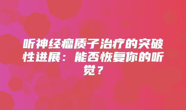 听神经瘤质子治疗的突破性进展：能否恢复你的听觉？