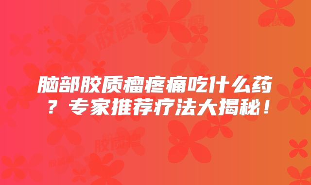 脑部胶质瘤疼痛吃什么药？专家推荐疗法大揭秘！