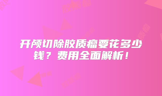 开颅切除胶质瘤要花多少钱？费用全面解析！