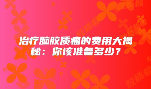 治疗脑胶质瘤的费用大揭秘：你该准备多少？
