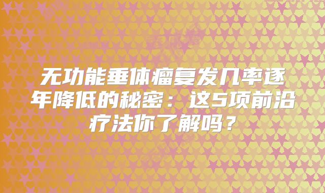 无功能垂体瘤复发几率逐年降低的秘密：这5项前沿疗法你了解吗？