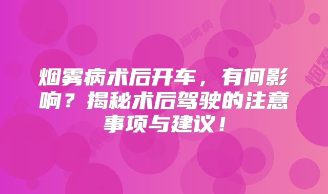 烟雾病术后开车，有何影响？揭秘术后驾驶的注意事项与建议！