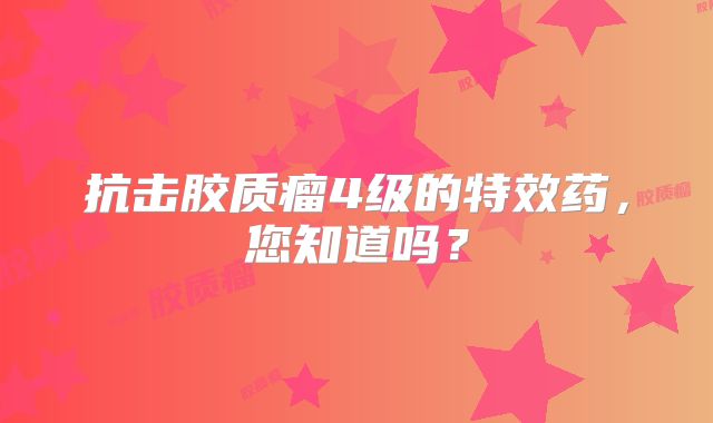 抗击胶质瘤4级的特效药，您知道吗？