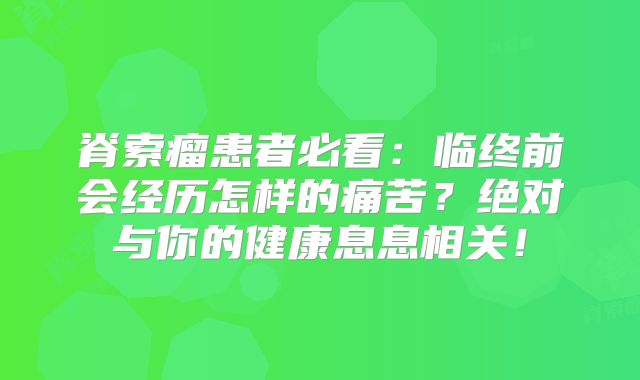 脊索瘤患者必看：临终前会经历怎样的痛苦？绝对与你的健康息息相关！