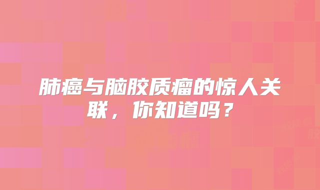 肺癌与脑胶质瘤的惊人关联，你知道吗？