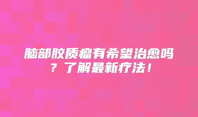 脑部胶质瘤有希望治愈吗？了解最新疗法！