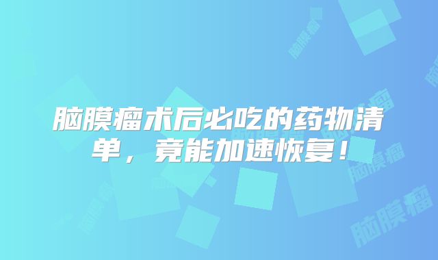 脑膜瘤术后必吃的药物清单，竟能加速恢复！