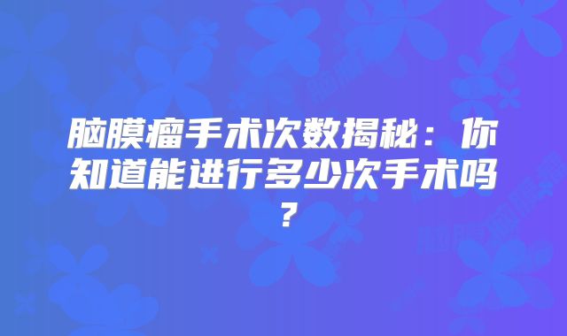 脑膜瘤手术次数揭秘：你知道能进行多少次手术吗？