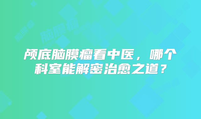 颅底脑膜瘤看中医，哪个科室能解密治愈之道？