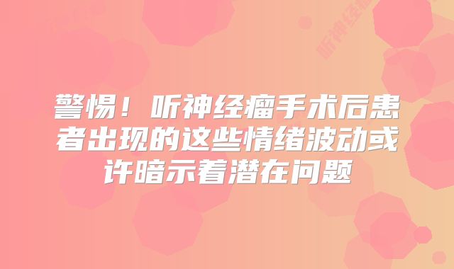 警惕！听神经瘤手术后患者出现的这些情绪波动或许暗示着潜在问题