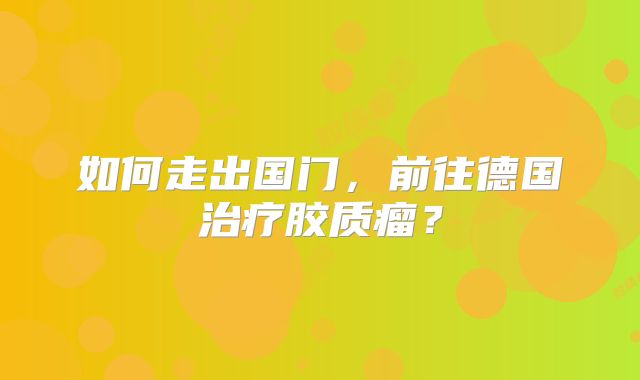 如何走出国门，前往德国治疗胶质瘤？