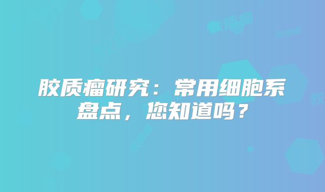 胶质瘤研究：常用细胞系盘点，您知道吗？