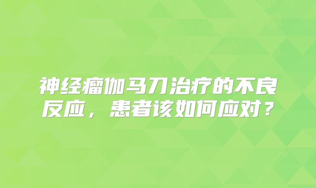 神经瘤伽马刀治疗的不良反应，患者该如何应对？