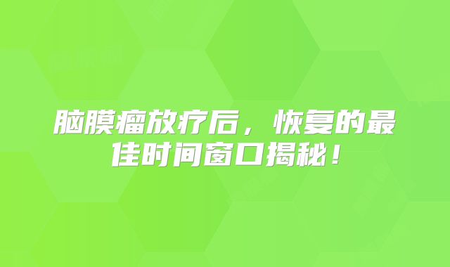 脑膜瘤放疗后，恢复的最佳时间窗口揭秘！