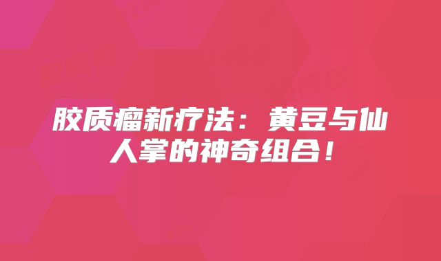 胶质瘤新疗法：黄豆与仙人掌的神奇组合！