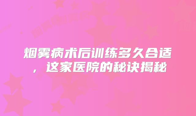 烟雾病术后训练多久合适，这家医院的秘诀揭秘