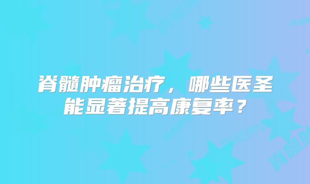 脊髓肿瘤治疗，哪些医圣能显著提高康复率？