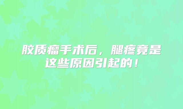 胶质瘤手术后，腿疼竟是这些原因引起的！