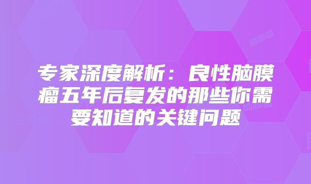 专家深度解析：良性脑膜瘤五年后复发的那些你需要知道的关键问题