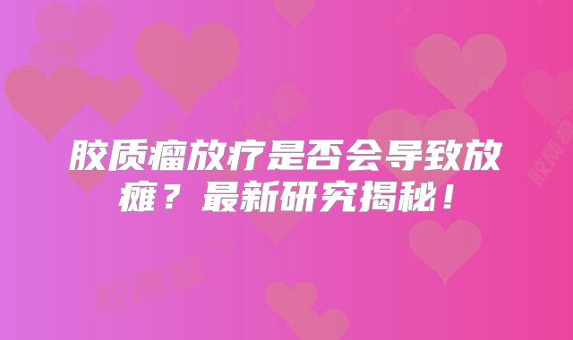 胶质瘤放疗是否会导致放瘫？最新研究揭秘！