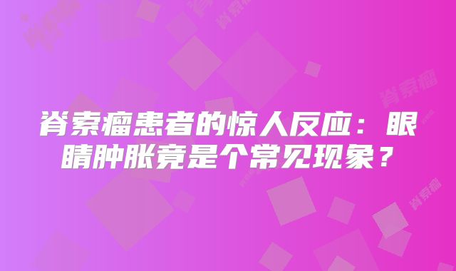 脊索瘤患者的惊人反应：眼睛肿胀竟是个常见现象？