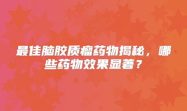 最佳脑胶质瘤药物揭秘，哪些药物效果显著？