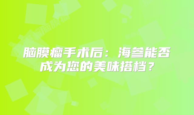 脑膜瘤手术后：海参能否成为您的美味搭档？