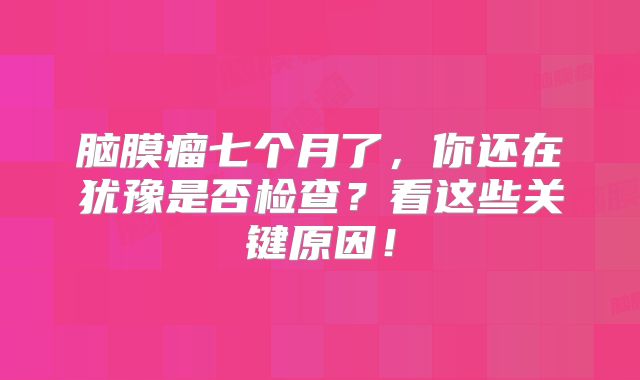 脑膜瘤七个月了，你还在犹豫是否检查？看这些关键原因！