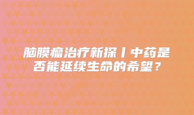 脑膜瘤治疗新探丨中药是否能延续生命的希望？