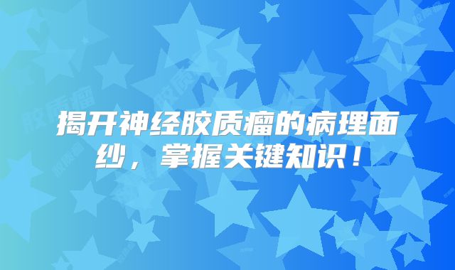 揭开神经胶质瘤的病理面纱，掌握关键知识！