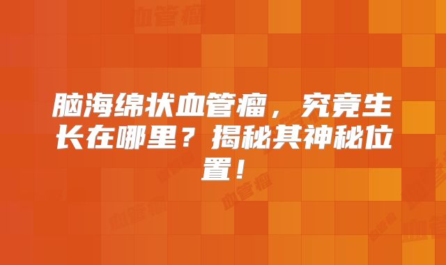 脑海绵状血管瘤，究竟生长在哪里？揭秘其神秘位置！