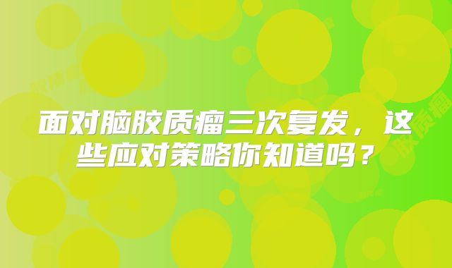 面对脑胶质瘤三次复发，这些应对策略你知道吗？