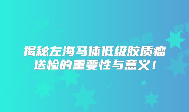 揭秘左海马体低级胶质瘤送检的重要性与意义！