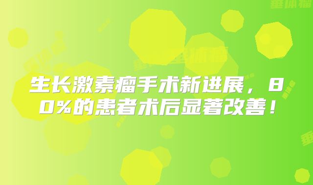 生长激素瘤手术新进展，80%的患者术后显著改善！