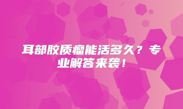 耳部胶质瘤能活多久？专业解答来袭！