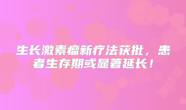 生长激素瘤新疗法获批，患者生存期或显著延长！