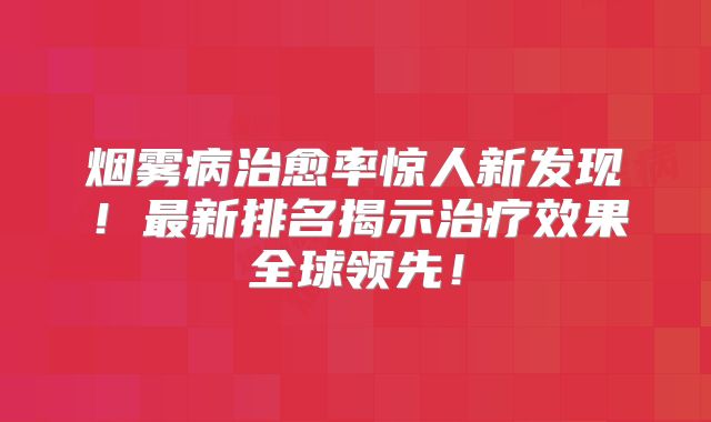 烟雾病治愈率惊人新发现！最新排名揭示治疗效果全球领先！