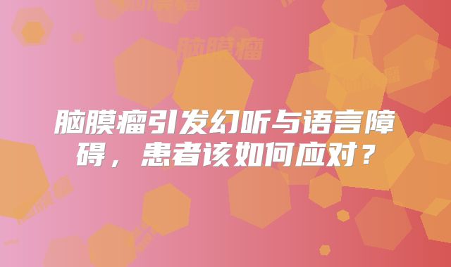 脑膜瘤引发幻听与语言障碍，患者该如何应对？