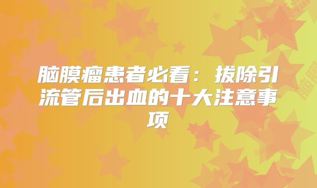 脑膜瘤患者必看：拔除引流管后出血的十大注意事项