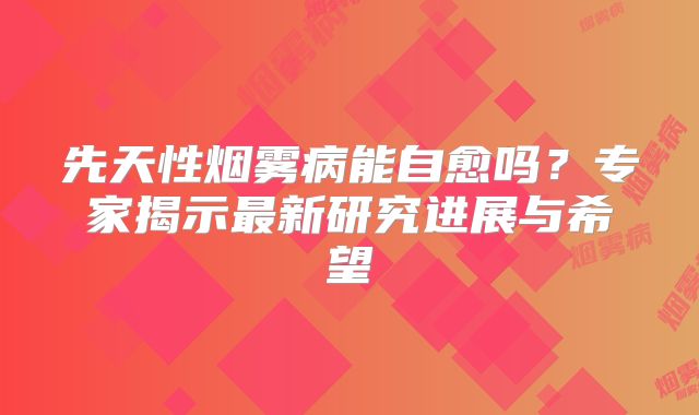 先天性烟雾病能自愈吗？专家揭示最新研究进展与希望